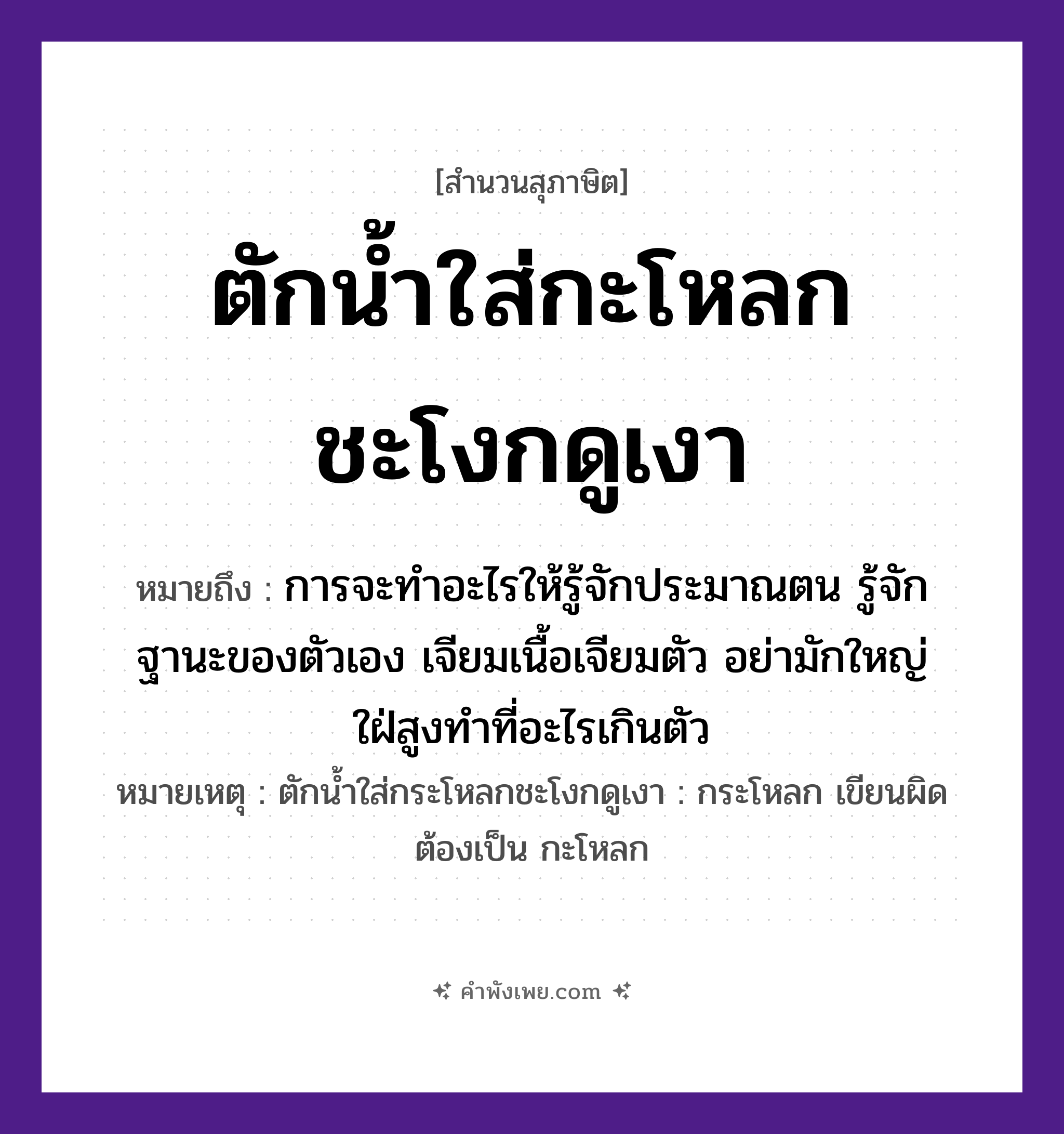คำพังเพย: ตักน้ำใส่กะโหลกชะโงกดูเงา หมายถึงอะไร?, หมายถึง การจะทำอะไรให้รู้จักประมาณตน รู้จักฐานะของตัวเอง เจียมเนื้อเจียมตัว อย่ามักใหญ่ใฝ่สูงทำที่อะไรเกินตัว หมายเหตุ ตักน้ำใส่กระโหลกชะโงกดูเงา : กระโหลก เขียนผิด ต้องเป็น กะโหลก คำกริยา ตัก, ใส่, ชะโงก, ดู สิ่งของ กะโหลก, น้ำ, เงา หมวด สุภาษิต