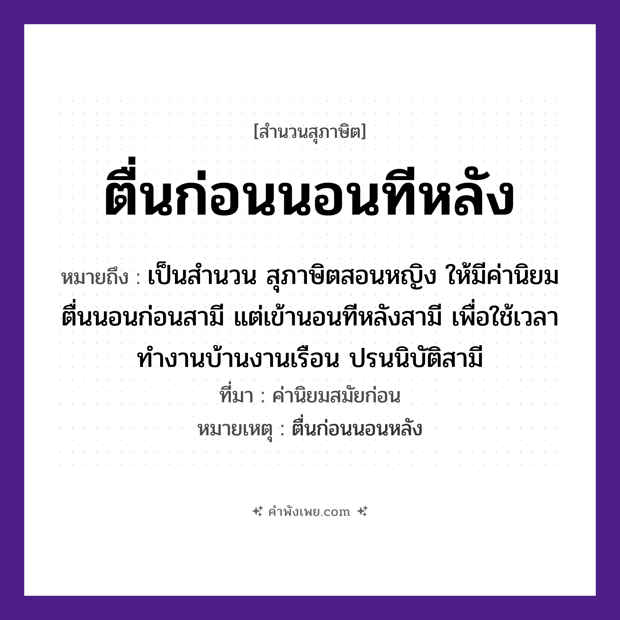 คำพังเพย: ตื่นก่อนนอนทีหลัง หมายถึงอะไร?, หมายถึง เป็นสำนวน สุภาษิตสอนหญิง ให้มีค่านิยม ตื่นนอนก่อนสามี แต่เข้านอนทีหลังสามี เพื่อใช้เวลาทำงานบ้านงานเรือน ปรนนิบัติสามี ที่มา ค่านิยมสมัยก่อน หมายเหตุ ตื่นก่อนนอนหลัง เวลา ก่อน, ทีหลัง คำกริยา ตื่น, นอน หมวด สุภาษิต
