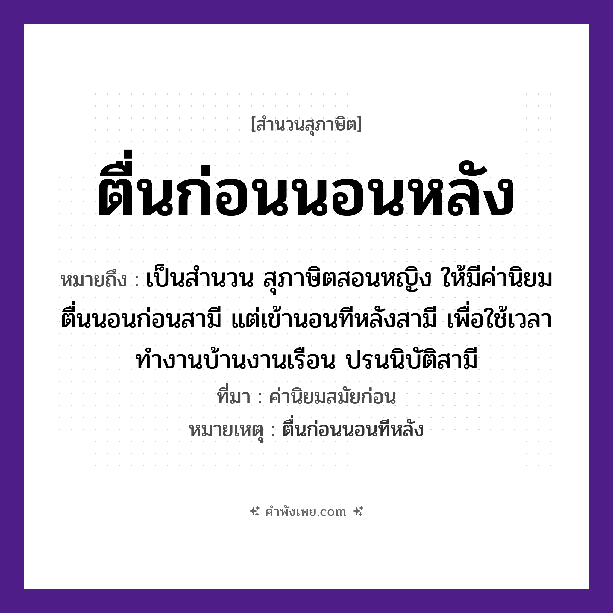 คำพังเพย: ตื่นก่อนนอนหลัง หมายถึงอะไร?, หมายถึง เป็นสำนวน สุภาษิตสอนหญิง ให้มีค่านิยม ตื่นนอนก่อนสามี แต่เข้านอนทีหลังสามี เพื่อใช้เวลาทำงานบ้านงานเรือน ปรนนิบัติสามี ที่มา ค่านิยมสมัยก่อน หมายเหตุ ตื่นก่อนนอนทีหลัง เวลา ก่อน, หลัง คำกริยา ตื่น, นอน หมวด สุภาษิต