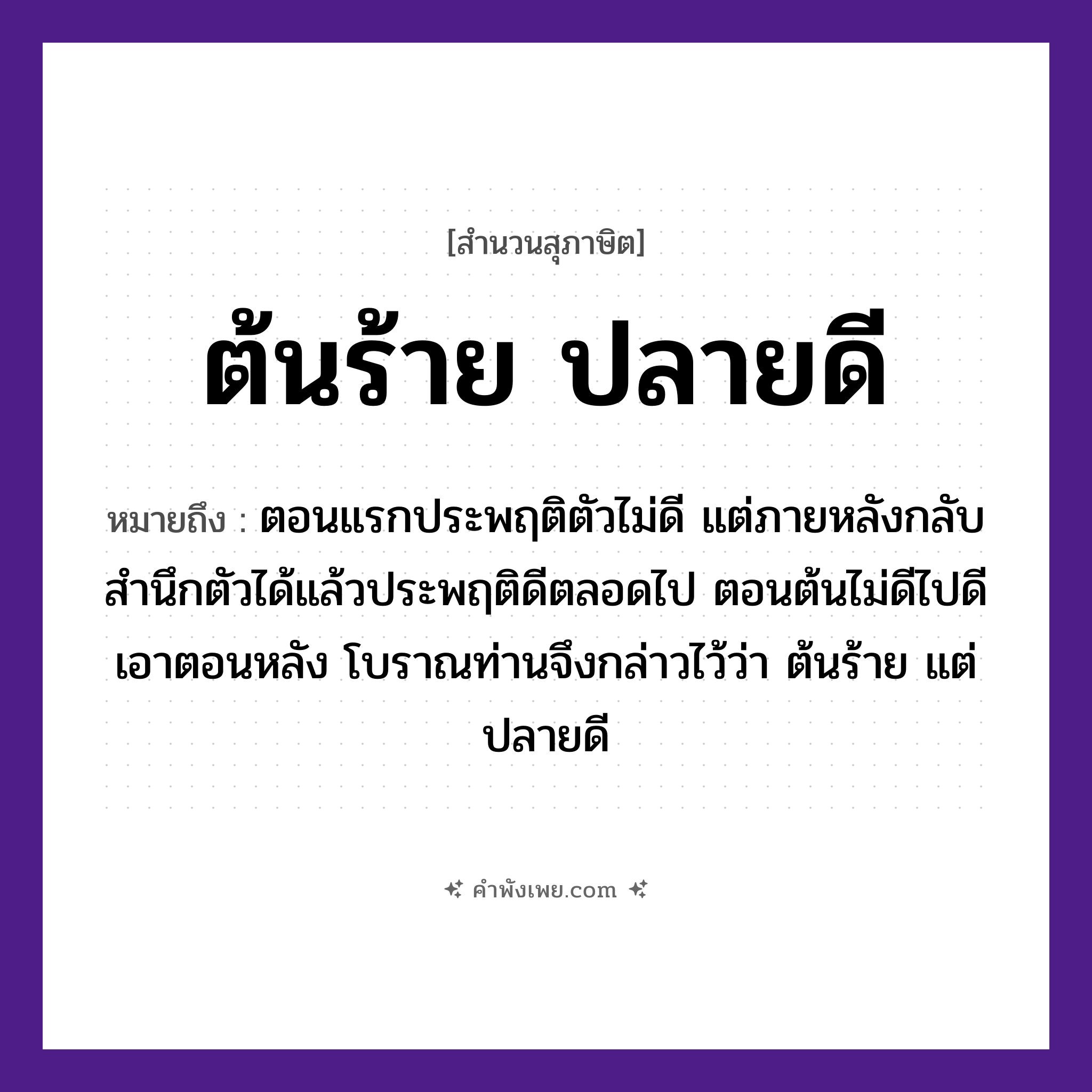 คำพังเพย: ต้นร้าย ปลายดี หมายถึงอะไร?, หมายถึง ตอนแรกประพฤติตัวไม่ดี แต่ภายหลังกลับสํานึกตัวได้แล้วประพฤติดีตลอดไป ตอนต้นไม่ดีไปดีเอาตอนหลัง โบราณท่านจึงกล่าวไว้ว่า ต้นร้าย แต่ ปลายดี คุณศัพท์ ร้าย, ดี ธรรมชาติ ต้น, ปลาย หมวด สุภาษิต