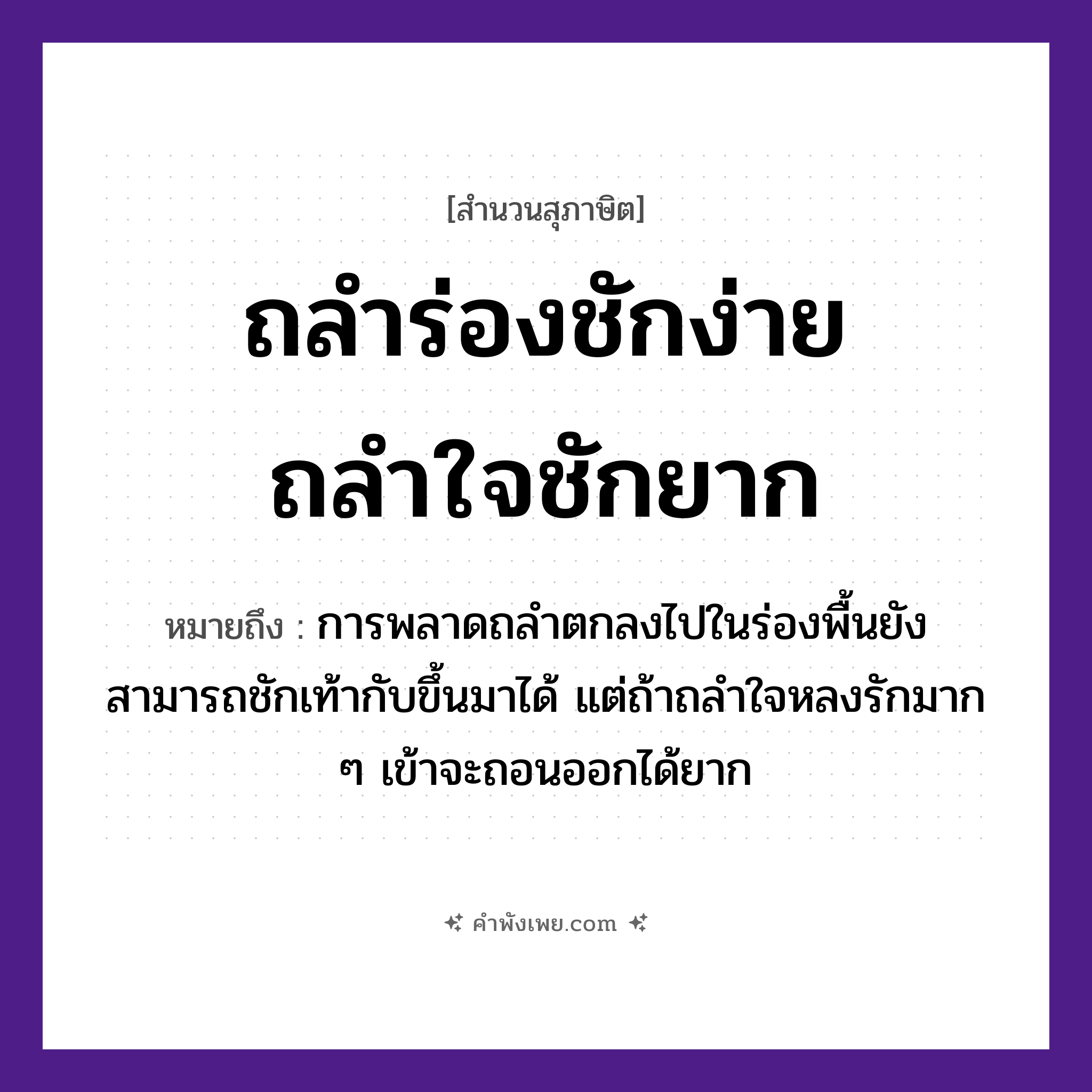 คำพังเพย: ถลำร่องชักง่าย ถลำใจชักยาก หมายถึงอะไร?, หมายถึง การพลาดถลำตกลงไปในร่องพื้นยังสามารถชักเท้ากับขึ้นมาได้ แต่ถ้าถลำใจหลงรักมาก ๆ เข้าจะถอนออกได้ยาก คำนาม ใจ คำกริยา ถลำ, ชัก ธรรมชาติ ร่อง หมวด สุภาษิต