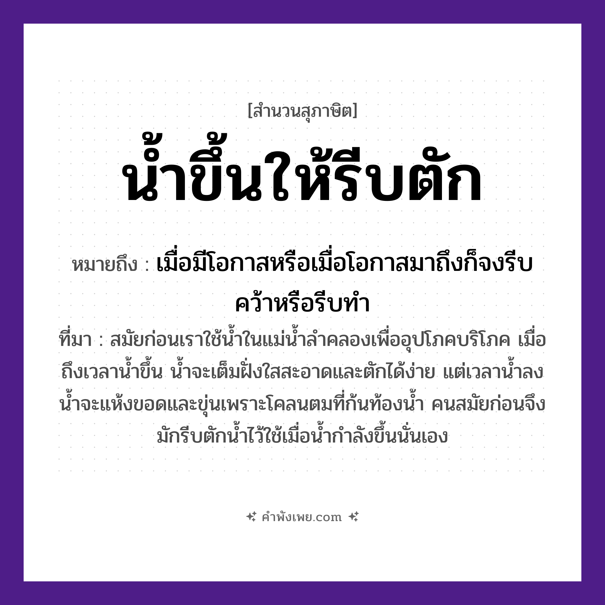 คำพังเพย: น้ำขึ้นให้รีบตัก หมายถึงอะไร?, หมายถึง เมื่อมีโอกาสหรือเมื่อโอกาสมาถึงก็จงรีบคว้าหรือรีบทำ ที่มา สมัยก่อนเราใช้น้ำในแม่น้ำลำคลองเพื่ออุปโภคบริโภค เมื่อถึงเวลาน้ำขึ้น น้ำจะเต็มฝั่งใสสะอาดและตักได้ง่าย แต่เวลาน้ำลง น้ำจะแห้งขอดและขุ่นเพราะโคลนตมที่ก้นท้องน้ำ คนสมัยก่อนจึงมักรีบตักน้ำไว้ใช้เมื่อน้ำกำลังขึ้นนั่นเอง ธรรมชาติ น้ำ คำกริยา ขึ้น, ตัก, รีบ หมวด สุภาษิต