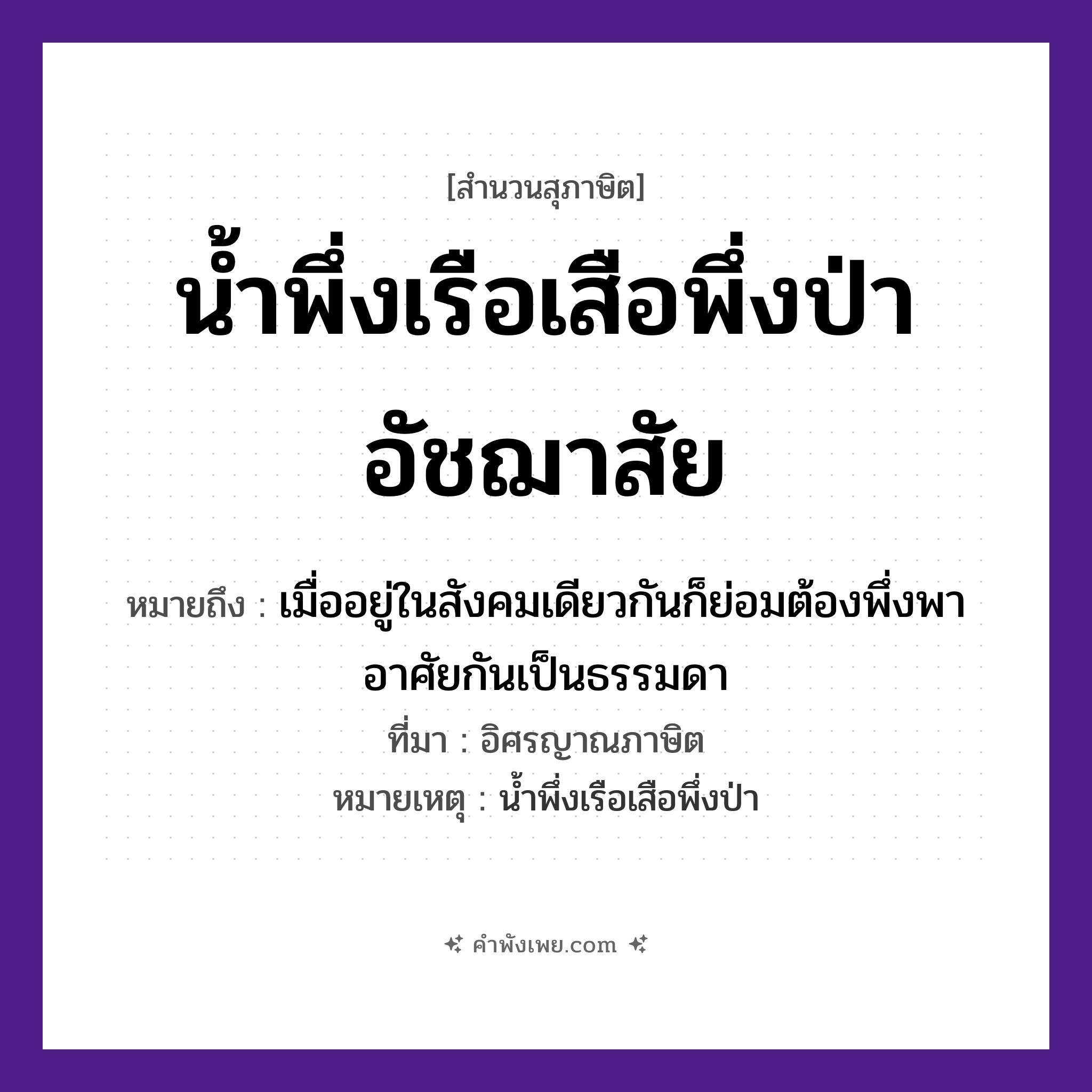 คำพังเพย: น้ำพึ่งเรือเสือพึ่งป่าอัชฌาสัย หมายถึงอะไร?, หมายถึง เมื่ออยู่ในสังคมเดียวกันก็ย่อมต้องพึ่งพาอาศัยกันเป็นธรรมดา ที่มา อิศรญาณภาษิต หมายเหตุ น้ำพึ่งเรือเสือพึ่งป่า คำนาม อัชฌาสัย สัตว์ เสือ คำกริยา พึ่ง ธรรมชาติ น้ำ, ป่า ยานพาหนะ เรือ หมวด ยานพาหนะ, สุภาษิต