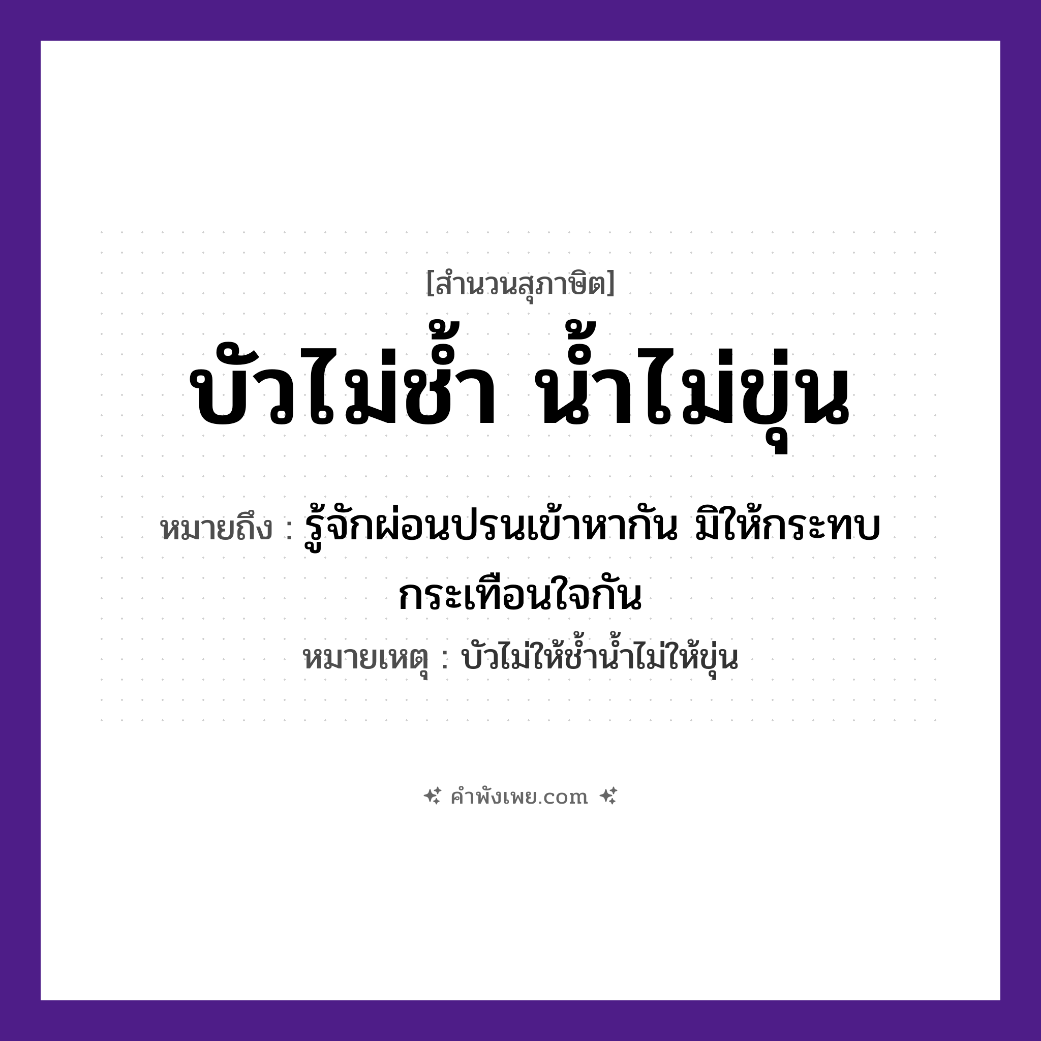 คำพังเพย: บัวไม่ช้ำ น้ำไม่ขุ่น หมายถึงอะไร?, หมายถึง รู้จักผ่อนปรนเข้าหากัน มิให้กระทบกระเทือนใจกัน หมายเหตุ บัวไม่ให้ช้ำน้ำไม่ให้ขุ่น สภาพ ช้ำ, ขุ่น ธรรมชาติ บัว, น้ำ หมวด สุภาษิต