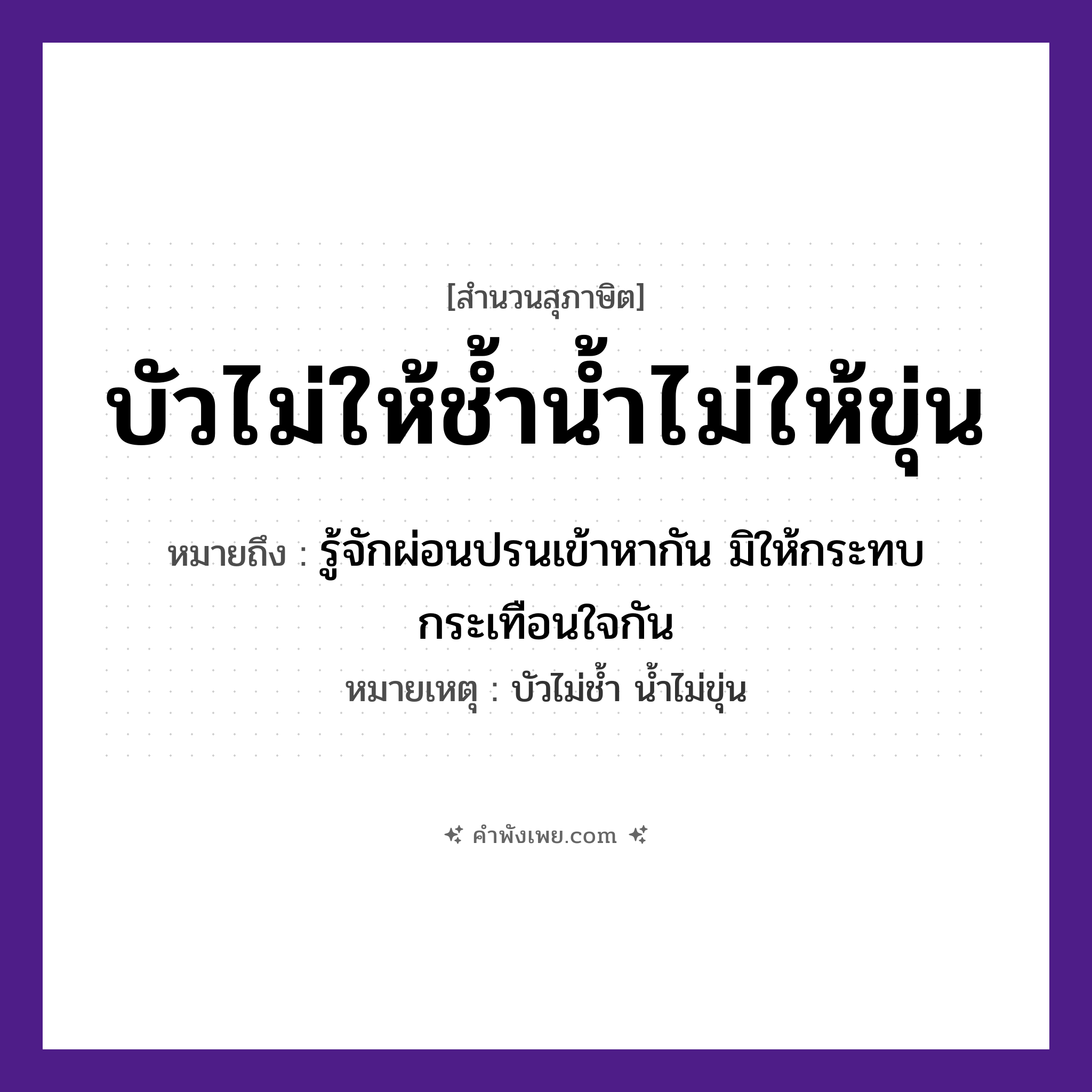 คำพังเพย: บัวไม่ให้ช้ำน้ำไม่ให้ขุ่น หมายถึงอะไร?, หมายถึง รู้จักผ่อนปรนเข้าหากัน มิให้กระทบกระเทือนใจกัน หมายเหตุ บัวไม่ช้ำ น้ำไม่ขุ่น คำกริยา ช้ำ, ขุ่น ธรรมชาติ บัว, น้ำ หมวด สุภาษิต