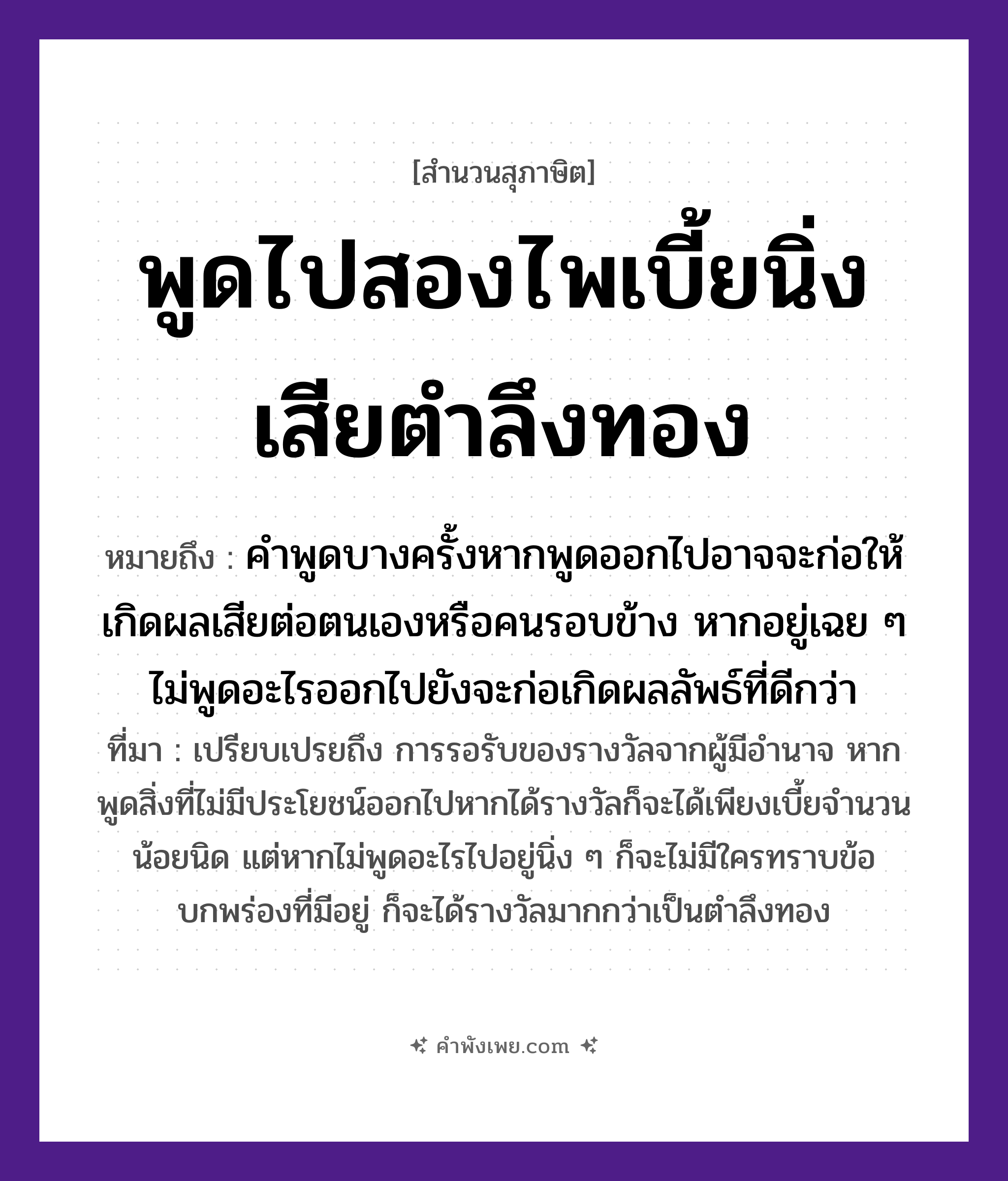 คำพังเพย: พูดไปสองไพเบี้ยนิ่งเสียตำลึงทอง หมายถึงอะไร?, หมายถึง คำพูดบางครั้งหากพูดออกไปอาจจะก่อให้เกิดผลเสียต่อตนเองหรือคนรอบข้าง หากอยู่เฉย ๆ ไม่พูดอะไรออกไปยังจะก่อเกิดผลลัพธ์ที่ดีกว่า ที่มา เปรียบเปรยถึง การรอรับของรางวัลจากผู้มีอำนาจ หากพูดสิ่งที่ไม่มีประโยชน์ออกไปหากได้รางวัลก็จะได้เพียงเบี้ยจำนวนน้อยนิด แต่หากไม่พูดอะไรไปอยู่นิ่ง ๆ ก็จะไม่มีใครทราบข้อบกพร่องที่มีอยู่ ก็จะได้รางวัลมากกว่าเป็นตำลึงทอง คำนาม ไพเบี้ย, ตำลึงทอง คำกริยา พูด, นิ่ง หมวด สุภาษิต