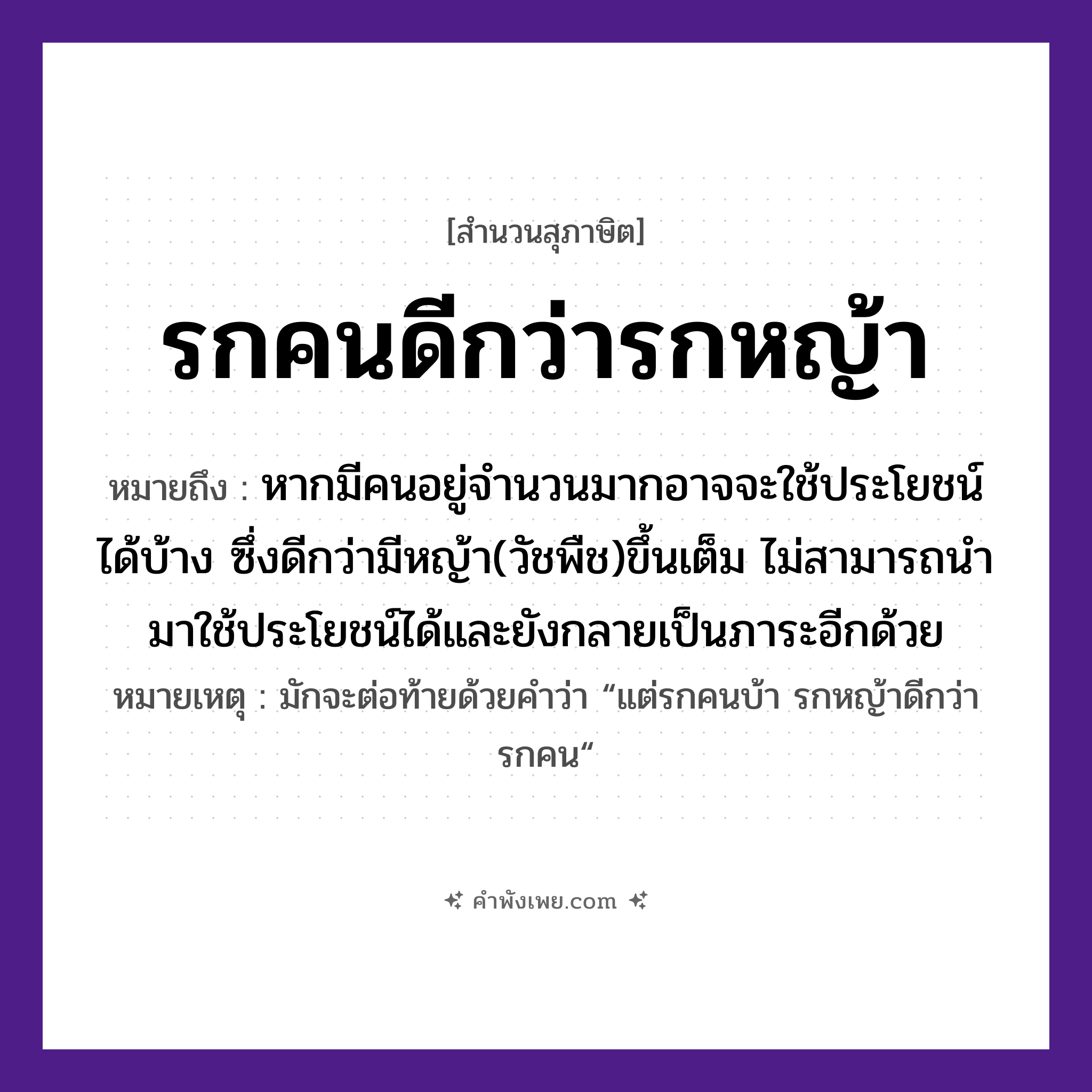คำพังเพย: รกคนดีกว่ารกหญ้า หมายถึงอะไร?, หมายถึง หากมีคนอยู่จำนวนมากอาจจะใช้ประโยชน์ได้บ้าง ซึ่งดีกว่ามีหญ้า(วัชพืช)ขึ้นเต็ม ไม่สามารถนำมาใช้ประโยชน์ได้และยังกลายเป็นภาระอีกด้วย หมายเหตุ มักจะต่อท้ายด้วยคำว่า “แต่รกคนบ้า รกหญ้าดีกว่ารกคน“ คำนาม คน, รก ธรรมชาติ หญ้า หมวด สุภาษิต