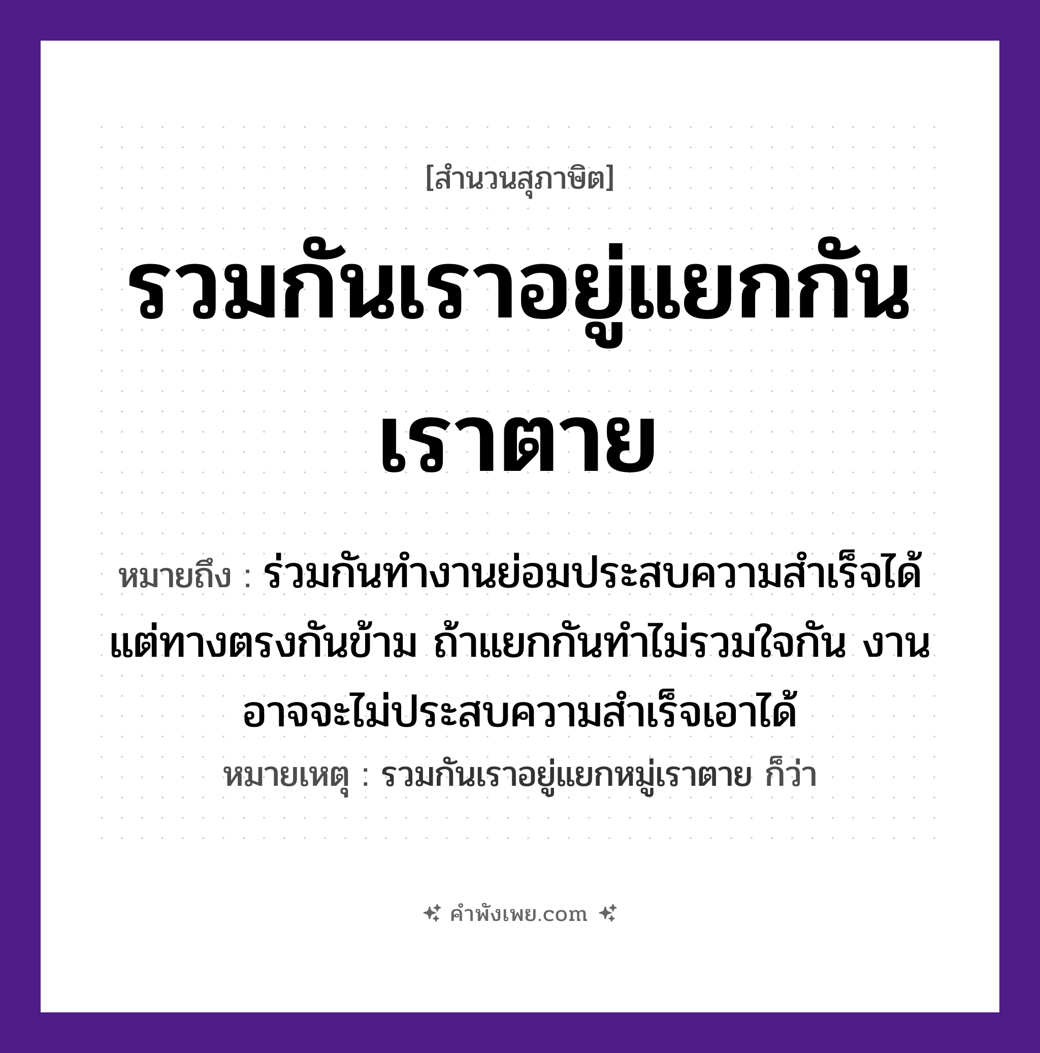 คำพังเพย: รวมกันเราอยู่แยกกันเราตาย หมายถึงอะไร?, หมายถึง ร่วมกันทำงานย่อมประสบความสำเร็จได้ แต่ทางตรงกันข้าม ถ้าแยกกันทำไม่รวมใจกัน งานอาจจะไม่ประสบความสำเร็จเอาได้ หมายเหตุ รวมกันเราอยู่แยกหมู่เราตาย ก็ว่า คำกริยา รวม, อยู่, แยก, ตาย หมวด สุภาษิต