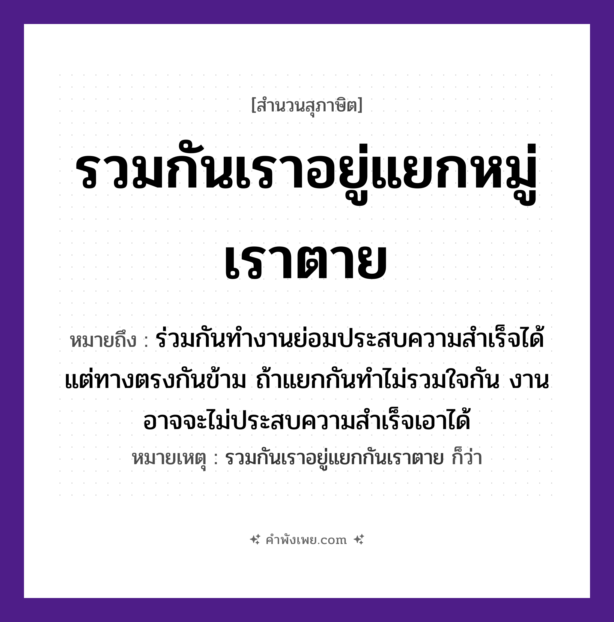 คำพังเพย: รวมกันเราอยู่แยกหมู่เราตาย หมายถึงอะไร?, หมายถึง ร่วมกันทำงานย่อมประสบความสำเร็จได้ แต่ทางตรงกันข้าม ถ้าแยกกันทำไม่รวมใจกัน งานอาจจะไม่ประสบความสำเร็จเอาได้ หมายเหตุ รวมกันเราอยู่แยกกันเราตาย ก็ว่า คำนาม หมู่ คำกริยา รวม, แยก, อยู่, ตาย หมวด สุภาษิต