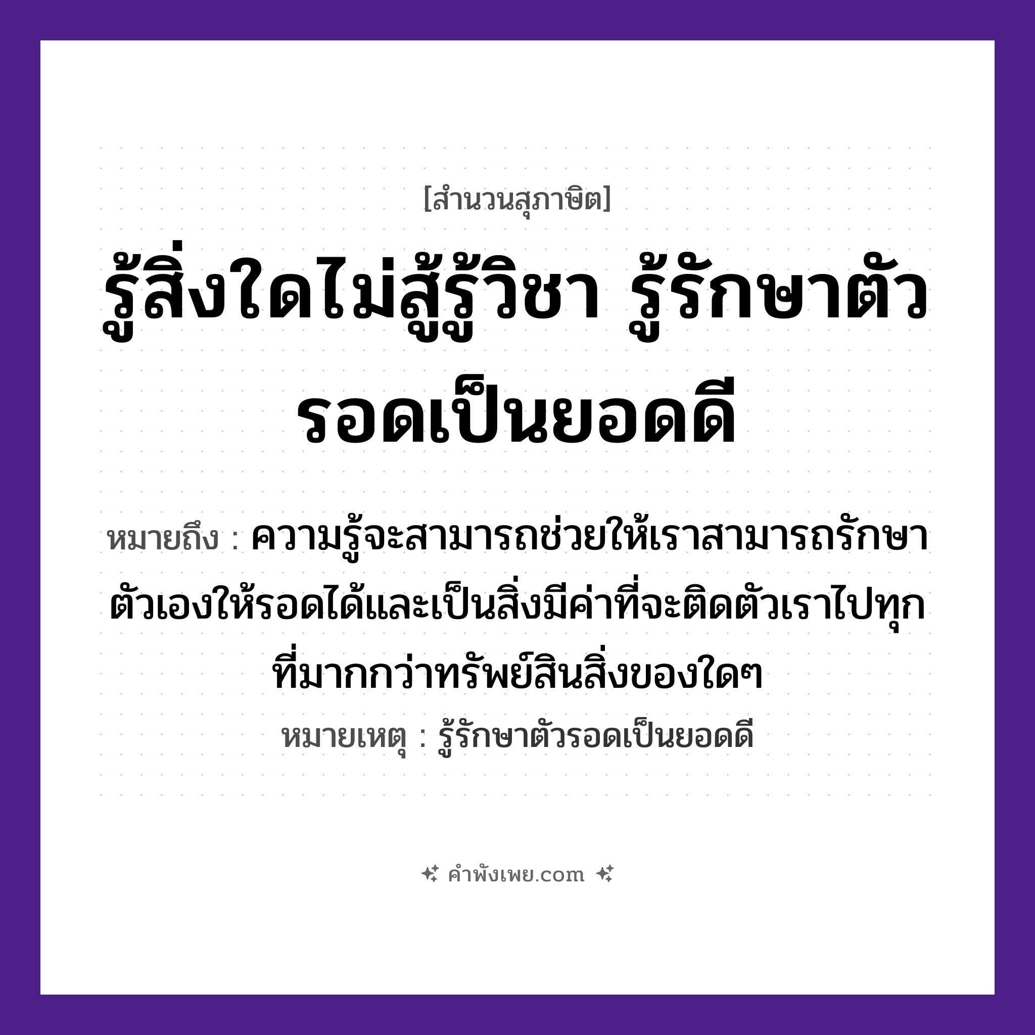 คำพังเพย: รู้สิ่งใดไม่สู้รู้วิชา รู้รักษาตัวรอดเป็นยอดดี หมายถึงอะไร?, หมายถึง ความรู้จะสามารถช่วยให้เราสามารถรักษาตัวเองให้รอดได้และเป็นสิ่งมีค่าที่จะติดตัวเราไปทุกที่มากกว่าทรัพย์สินสิ่งของใดๆ หมายเหตุ รู้รักษาตัวรอดเป็นยอดดี คำกริยา รู้, รักษา, รอด คำนาม วิชา, ตัว หมวด สุภาษิต