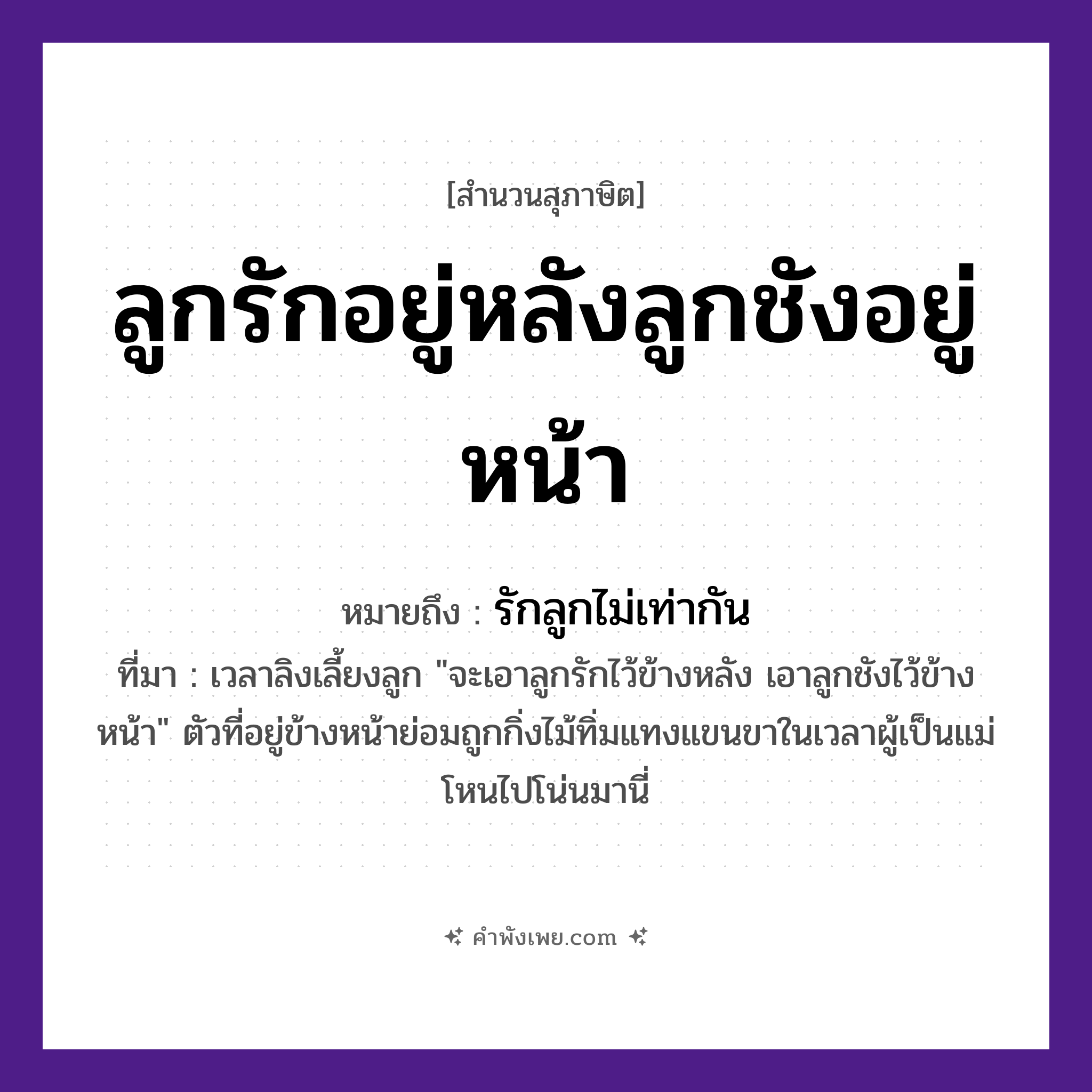คำพังเพย: ลูกรักอยู่หลังลูกชังอยู่หน้า หมายถึงอะไร?, หมายถึง รักลูกไม่เท่ากัน ที่มา เวลาลิงเลี้ยงลูก &#34;จะเอาลูกรักไว้ข้างหลัง เอาลูกชังไว้ข้างหน้า&#34; ตัวที่อยู่ข้างหน้าย่อมถูกกิ่งไม้ทิ่มแทงแขนขาในเวลาผู้เป็นแม่โหนไปโน่นมานี่ คำกริยา รัก, ชัง ครอบครัว ลูก คำบอกตำแหน่ง หลัง, หน้า หมวด สุภาษิต