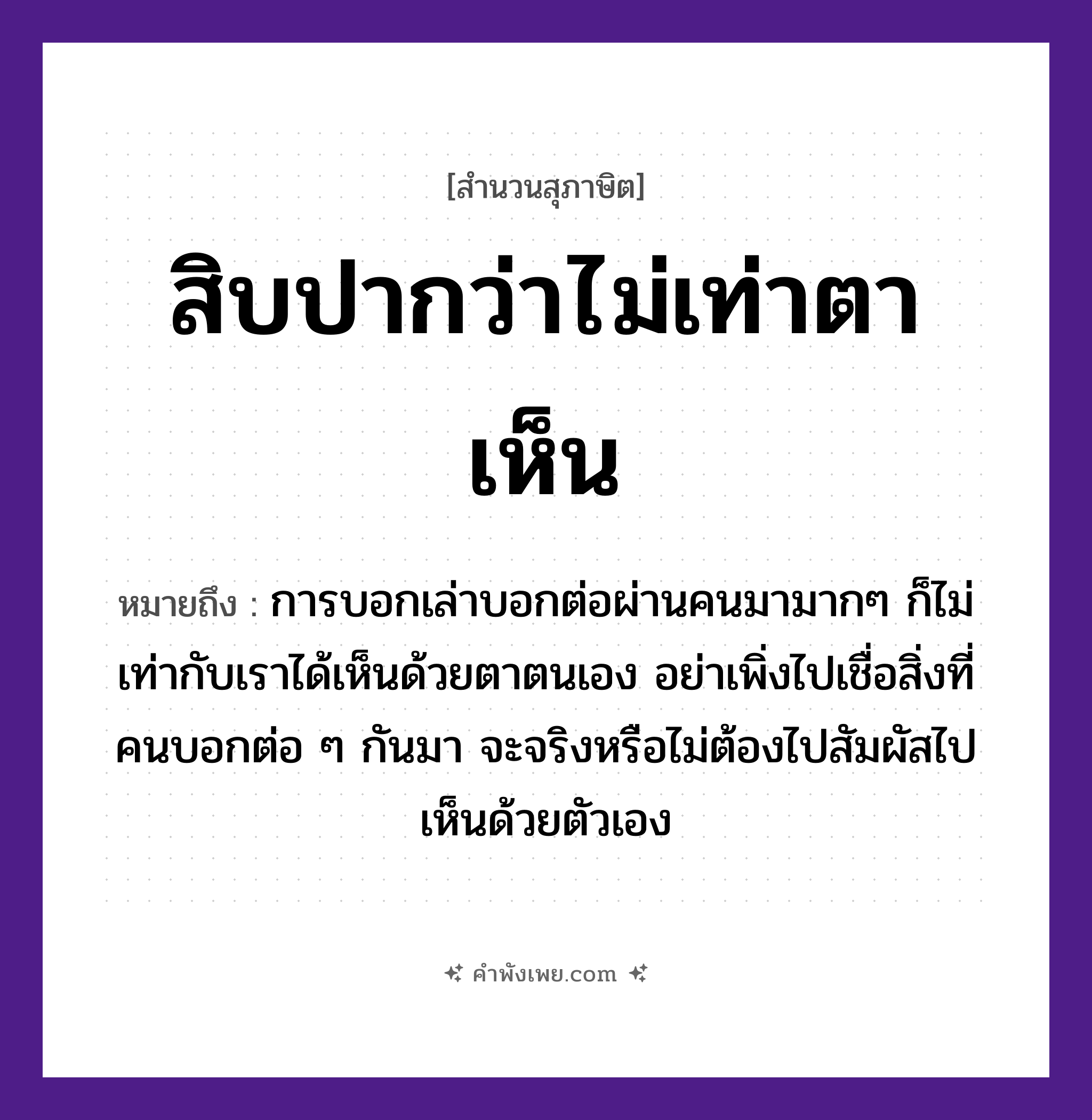 คำพังเพย: สิบปากว่าไม่เท่าตาเห็น หมายถึงอะไร?, หมายถึง การบอกเล่าบอกต่อผ่านคนมามากๆ ก็ไม่เท่ากับเราได้เห็นด้วยตาตนเอง อย่าเพิ่งไปเชื่อสิ่งที่คนบอกต่อ ๆ กันมา จะจริงหรือไม่ต้องไปสัมผัสไปเห็นด้วยตัวเอง อวัยวะ ปาก, ตา คำกริยา เห็น, ว่า(พูด) หมวด สุภาษิต