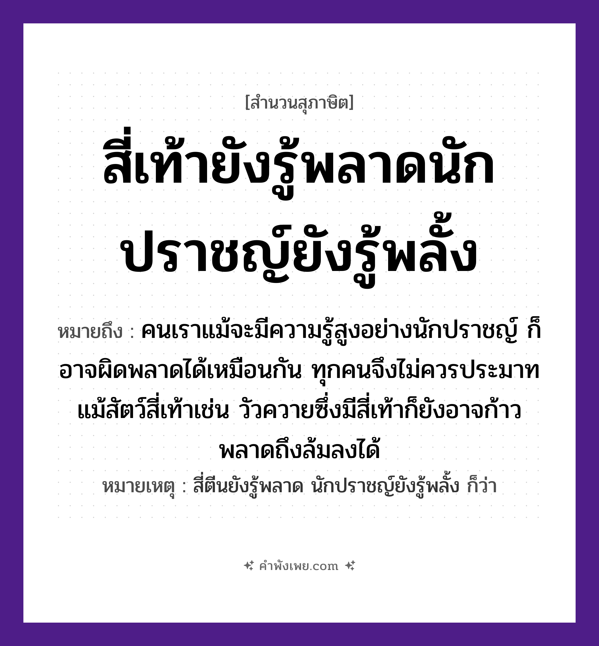 คำพังเพย: สี่เท้ายังรู้พลาดนักปราชญ์ยังรู้พลั้ง หมายถึงอะไร?, หมายถึง คนเราแม้จะมีความรู้สูงอย่างนักปราชญ์ ก็อาจผิดพลาดได้เหมือนกัน ทุกคนจึงไม่ควรประมาท แม้สัตว์สี่เท้าเช่น วัวควายซึ่งมีสี่เท้าก็ยังอาจก้าวพลาดถึงล้มลงได้ หมายเหตุ สี่ตีนยังรู้พลาด นักปราชญ์ยังรู้พลั้ง ก็ว่า คำกริยา พลาด, พลั้ง บุคคล นักปราชญ์ สัตว์ สี่เท้า หมวด สุภาษิต