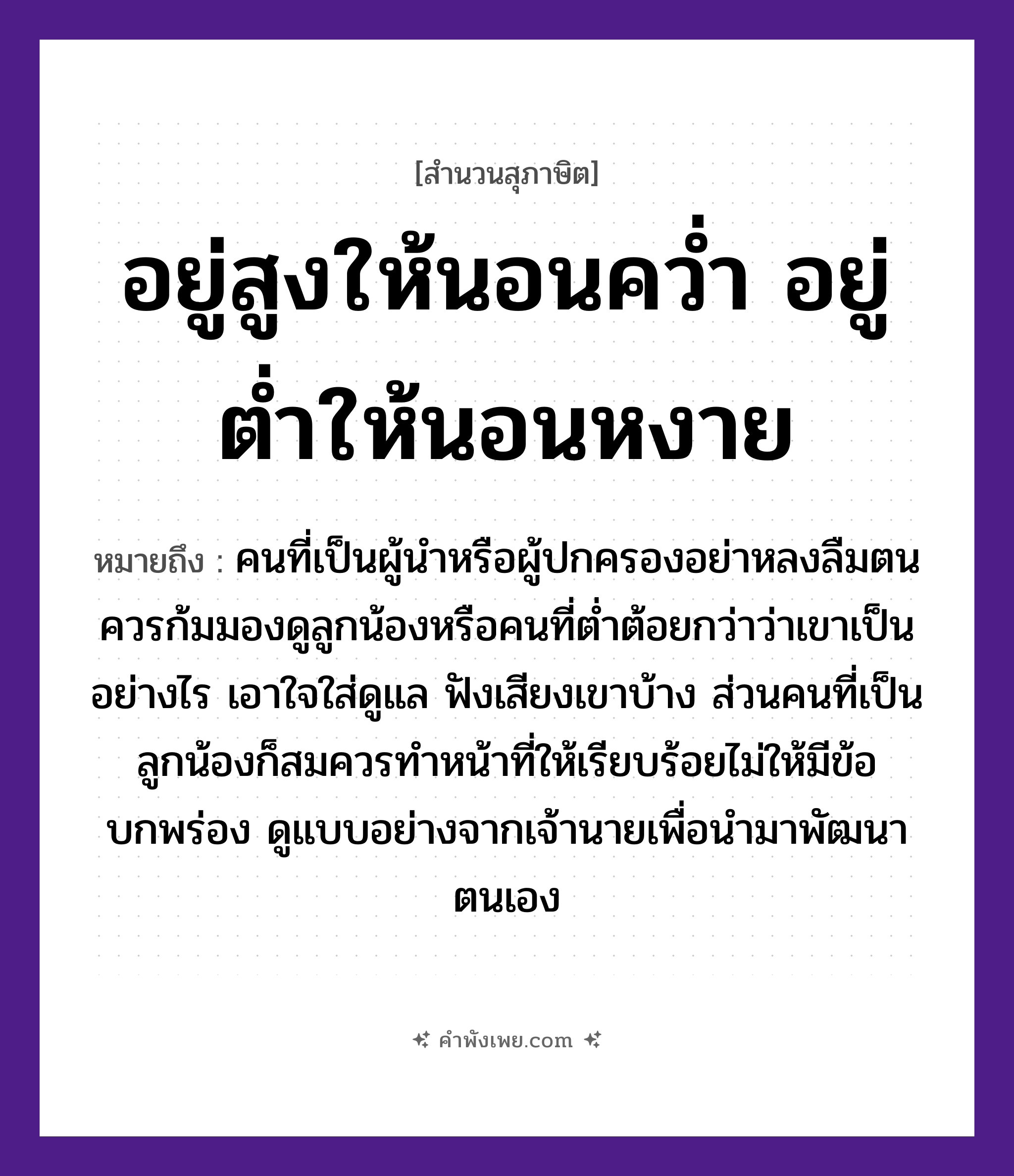 คำพังเพย: อยู่สูงให้นอนคว่ำ อยู่ต่ำให้นอนหงาย หมายถึงอะไร?, หมายถึง คนที่เป็นผู้นำหรือผู้ปกครองอย่าหลงลืมตน ควรก้มมองดูลูกน้องหรือคนที่ต่ำต้อยกว่าว่าเขาเป็นอย่างไร เอาใจใส่ดูแล ฟังเสียงเขาบ้าง ส่วนคนที่เป็นลูกน้องก็สมควรทำหน้าที่ให้เรียบร้อยไม่ให้มีข้อบกพร่อง ดูแบบอย่างจากเจ้านายเพื่อนำมาพัฒนาตนเอง คำกริยา นอนคว่ำ, นอนหงาย, อยู่ คำบอกตำแหน่ง สูง, ต่ำ หมวด สุภาษิต