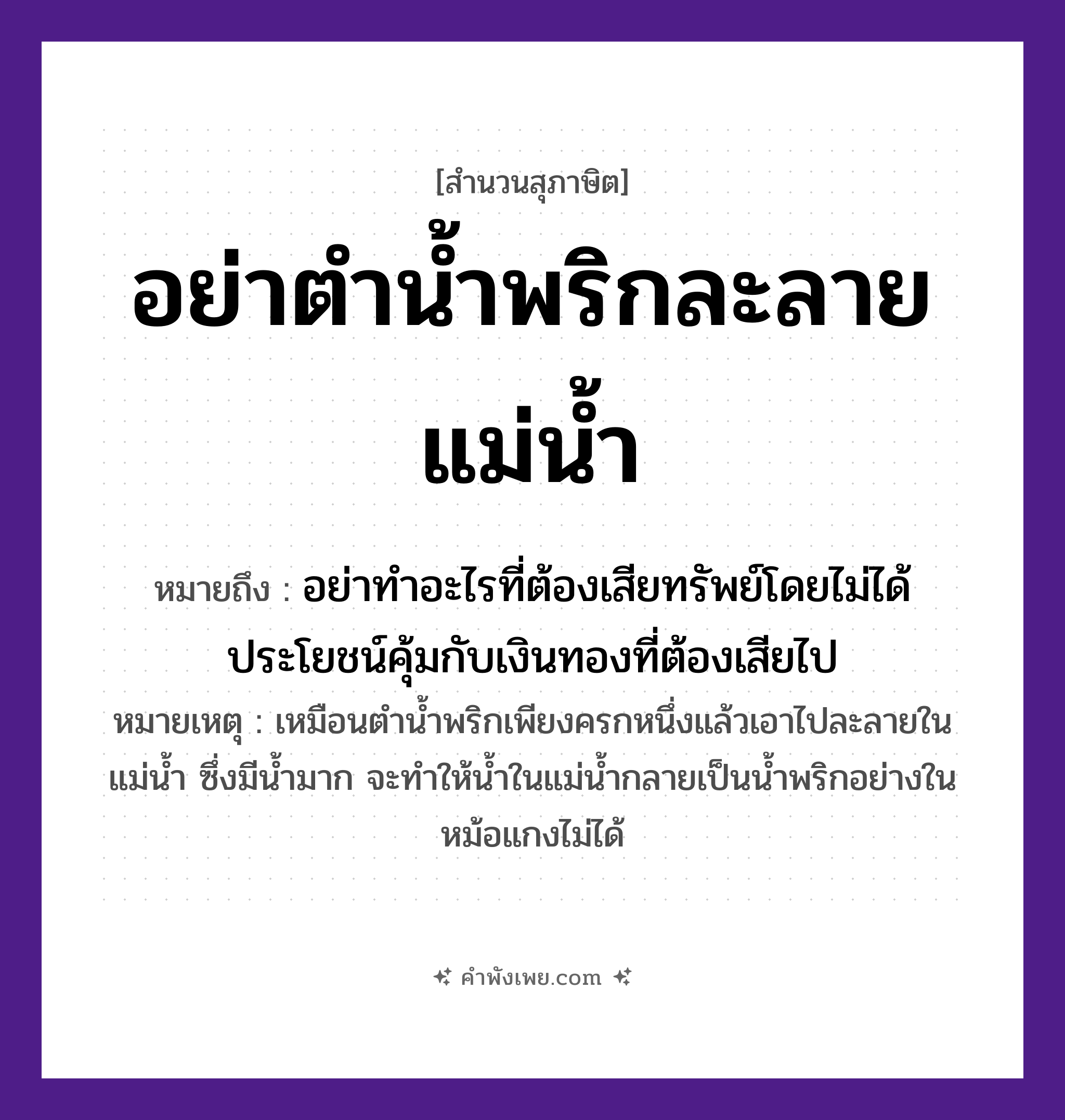 คำพังเพย: อย่าตำน้ำพริกละลายแม่น้ำ หมายถึงอะไร?, หมายถึง อย่าทำอะไรที่ต้องเสียทรัพย์โดยไม่ได้ประโยชน์คุ้มกับเงินทองที่ต้องเสียไป หมายเหตุ เหมือนตำน้ำพริกเพียงครกหนึ่งแล้วเอาไปละลายในแม่น้ำ ซึ่งมีน้ำมาก จะทำให้น้ำในแม่น้ำกลายเป็นน้ำพริกอย่างในหม้อแกงไม่ได้ อาหาร น้ำพริก คำกริยา ตำ, ละลาย ธรรมชาติ แม่น้ำ หมวด สุภาษิต