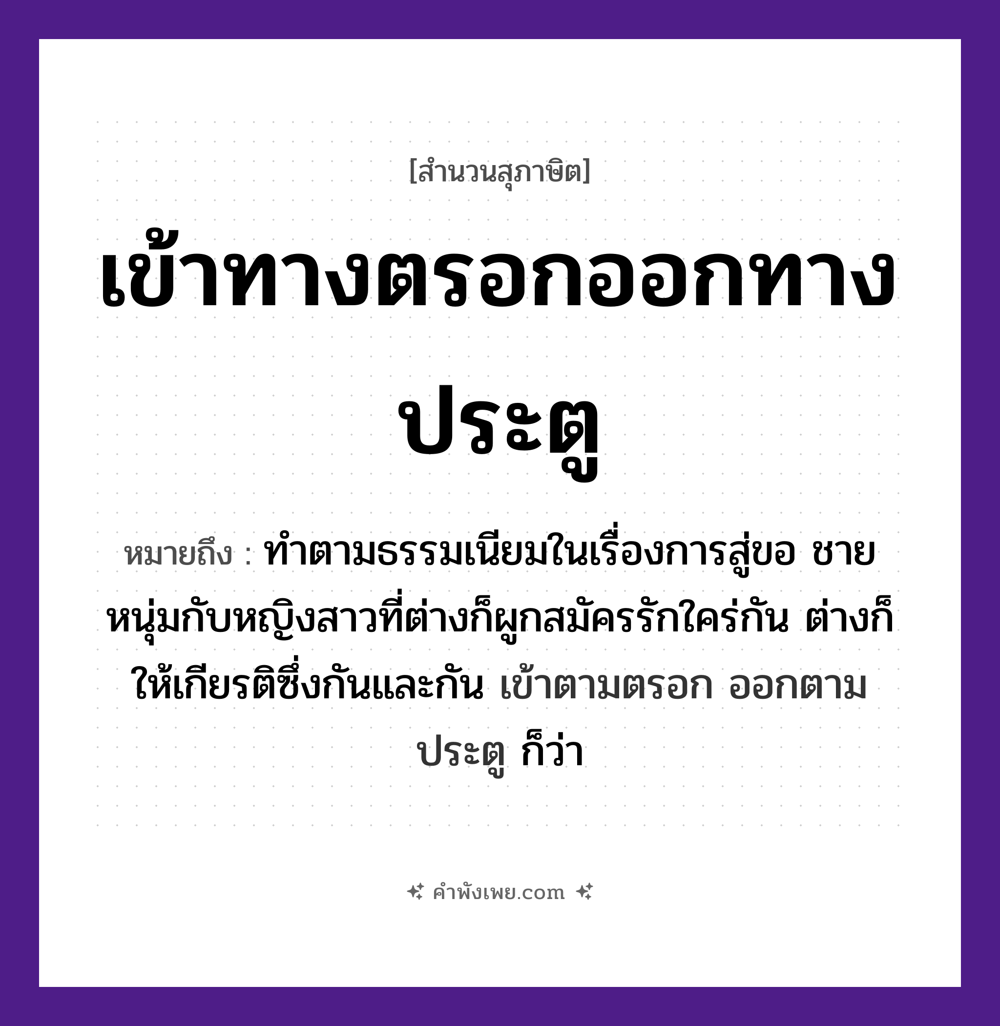 คำพังเพย: เข้าทางตรอกออกทางประตู หมายถึงอะไร?, หมายถึง ทําตามธรรมเนียมในเรื่องการสู่ขอ ชายหนุ่มกับหญิงสาวที่ต่างก็ผูกสมัครรักใคร่กัน ต่างก็ให้เกียรติซึ่งกันและกัน เข้าตามตรอก ออกตามประตู ก็ว่า คำกริยา เข้า, ออก สถานที่ ตรอก, ประตู หมวด สุภาษิต