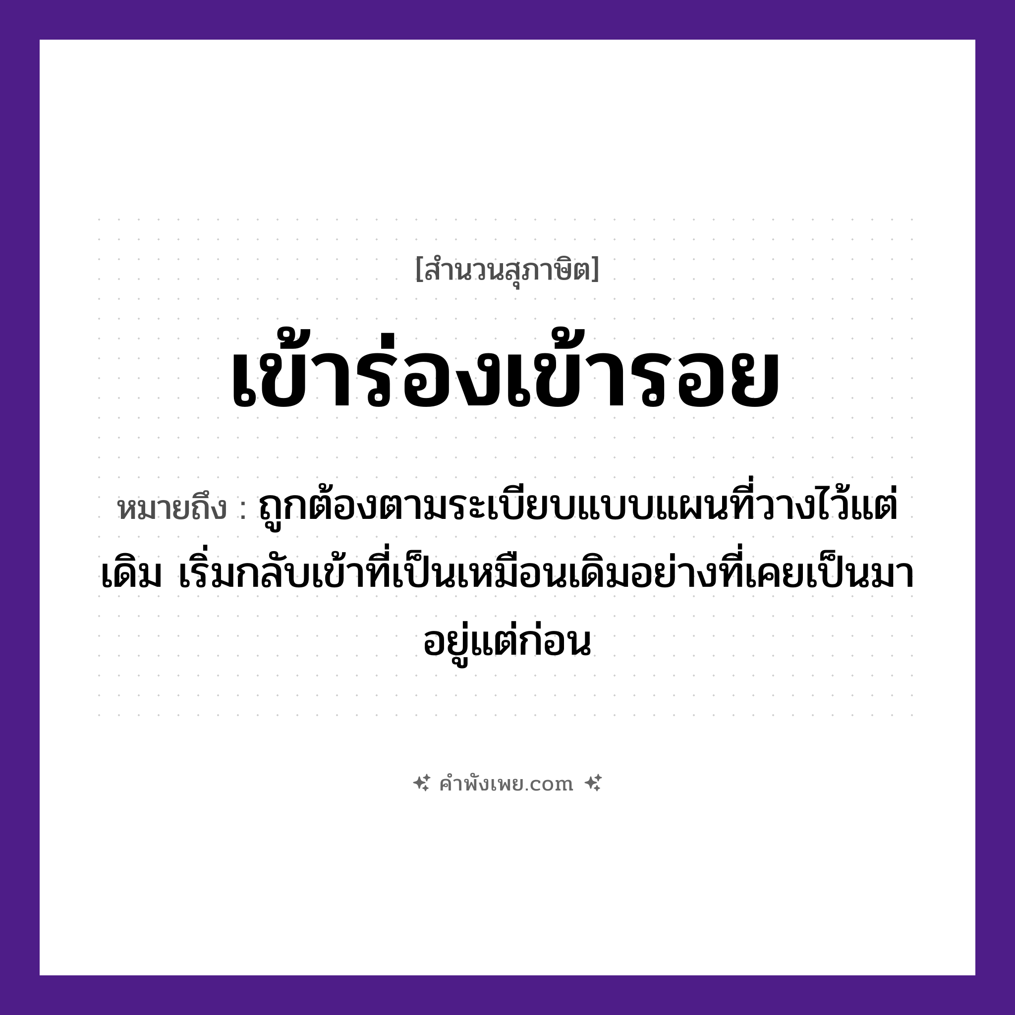 คำพังเพย: เข้าร่องเข้ารอย หมายถึงอะไร?, หมายถึง ถูกต้องตามระเบียบแบบแผนที่วางไว้แต่เดิม เริ่มกลับเข้าที่เป็นเหมือนเดิมอย่างที่เคยเป็นมาอยู่แต่ก่อน คำกริยา เข้า ธรรมชาติ ร่อง, รอย หมวด สุภาษิต