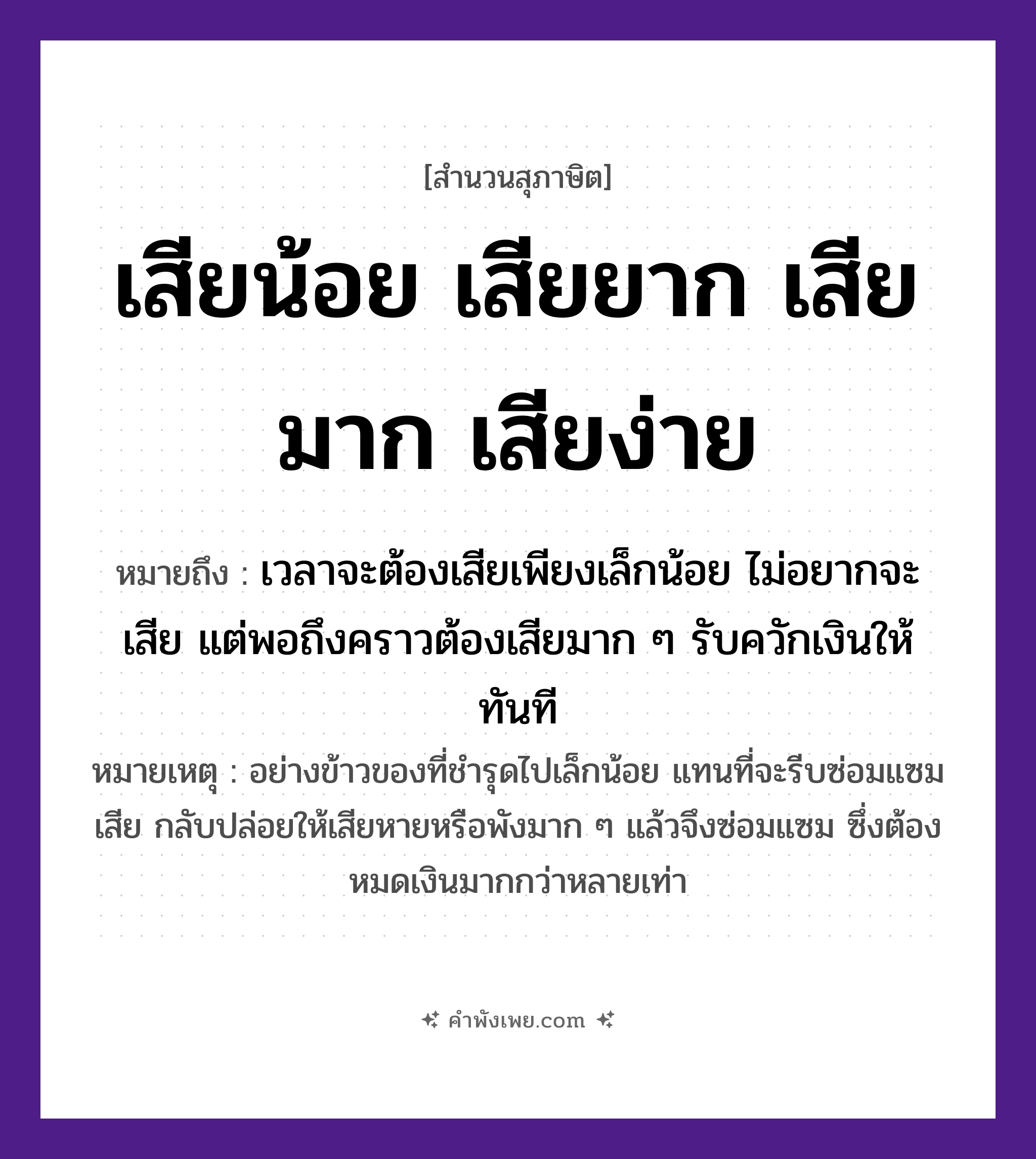 คำพังเพย: เสียน้อย เสียยาก เสียมาก เสียง่าย หมายถึงอะไร?, หมายถึง เวลาจะต้องเสียเพียงเล็กน้อย ไม่อยากจะเสีย แต่พอถึงคราวต้องเสียมาก ๆ รับควักเงินให้ทันที หมายเหตุ อย่างข้าวของที่ชำรุดไปเล็กน้อย แทนที่จะรีบซ่อมแซมเสีย กลับปล่อยให้เสียหายหรือพังมาก ๆ แล้วจึงซ่อมแซม ซึ่งต้องหมดเงินมากกว่าหลายเท่า อาหาร ข้าว