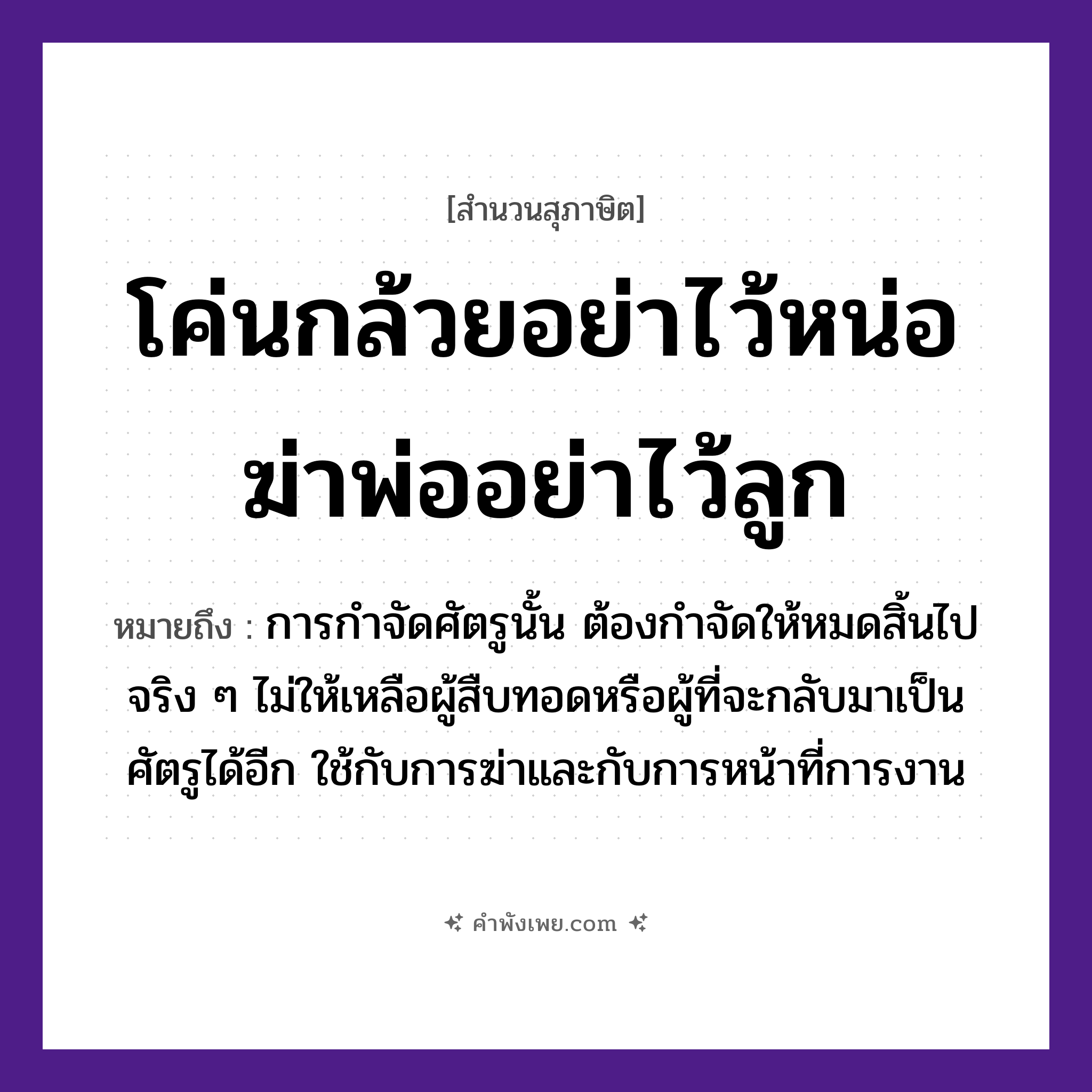 คำพังเพย: โค่นกล้วยอย่าไว้หน่อ ฆ่าพ่ออย่าไว้ลูก หมายถึงอะไร?, หมายถึง การกำจัดศัตรูนั้น ต้องกำจัดให้หมดสิ้นไปจริง ๆ ไม่ให้เหลือผู้สืบทอดหรือผู้ที่จะกลับมาเป็นศัตรูได้อีก ใช้กับการฆ่าและกับการหน้าที่การงาน คำกริยา โค่น, ฆ่า, ไว้ ครอบครัว พ่อ, ลูก พืช กล้วย, หน่อ หมวด สุภาษิต