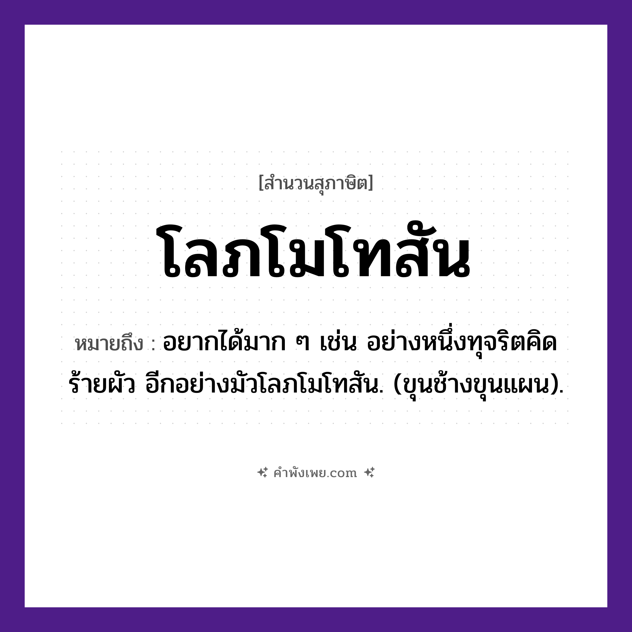 คำพังเพย: โลภโมโทสัน หมายถึงอะไร?, หมายถึง อยากได้มาก ๆ เช่น อย่างหนึ่งทุจริตคิดร้ายผัว อีกอย่างมัวโลภโมโทสัน. (ขุนช้างขุนแผน). คุณธรรม ความไม่โลภ, ความไม่โกรธ, ความไม่หลง คำนาม โลภะ, โมหะ, โทสะ ศาสนา พุทธศาสนา, อกุศลมูล หมวด สุภาษิต