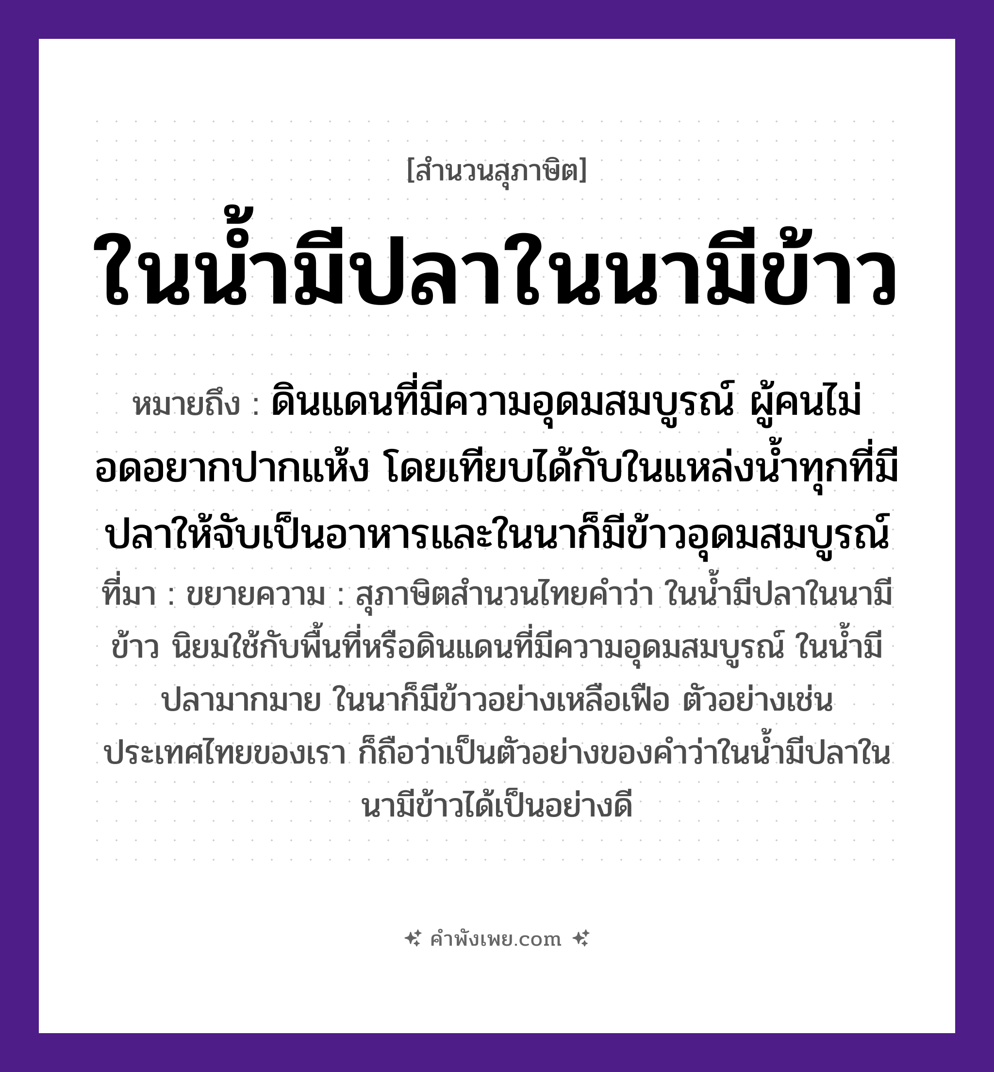 คำพังเพย: ในน้ำมีปลาในนามีข้าว หมายถึงอะไร?, หมายถึง ดินแดนที่มีความอุดมสมบูรณ์ ผู้คนไม่อดอยากปากแห้ง โดยเทียบได้กับในแหล่งน้ำทุกที่มีปลาให้จับเป็นอาหารและในนาก็มีข้าวอุดมสมบูรณ์ ที่มา ขยายความ : สุภาษิตสำนวนไทยคำว่า ในน้ำมีปลาในนามีข้าว นิยมใช้กับพื้นที่หรือดินแดนที่มีความอุดมสมบูรณ์ ในน้ำมีปลามากมาย ในนาก็มีข้าวอย่างเหลือเฟือ ตัวอย่างเช่นประเทศไทยของเรา ก็ถือว่าเป็นตัวอย่างของคำว่าในน้ำมีปลาในนามีข้าวได้เป็นอย่างดี สัตว์ ปลา อาหาร ข้าว ธรรมชาติ น้ำ, นา หมวด สุภาษิต