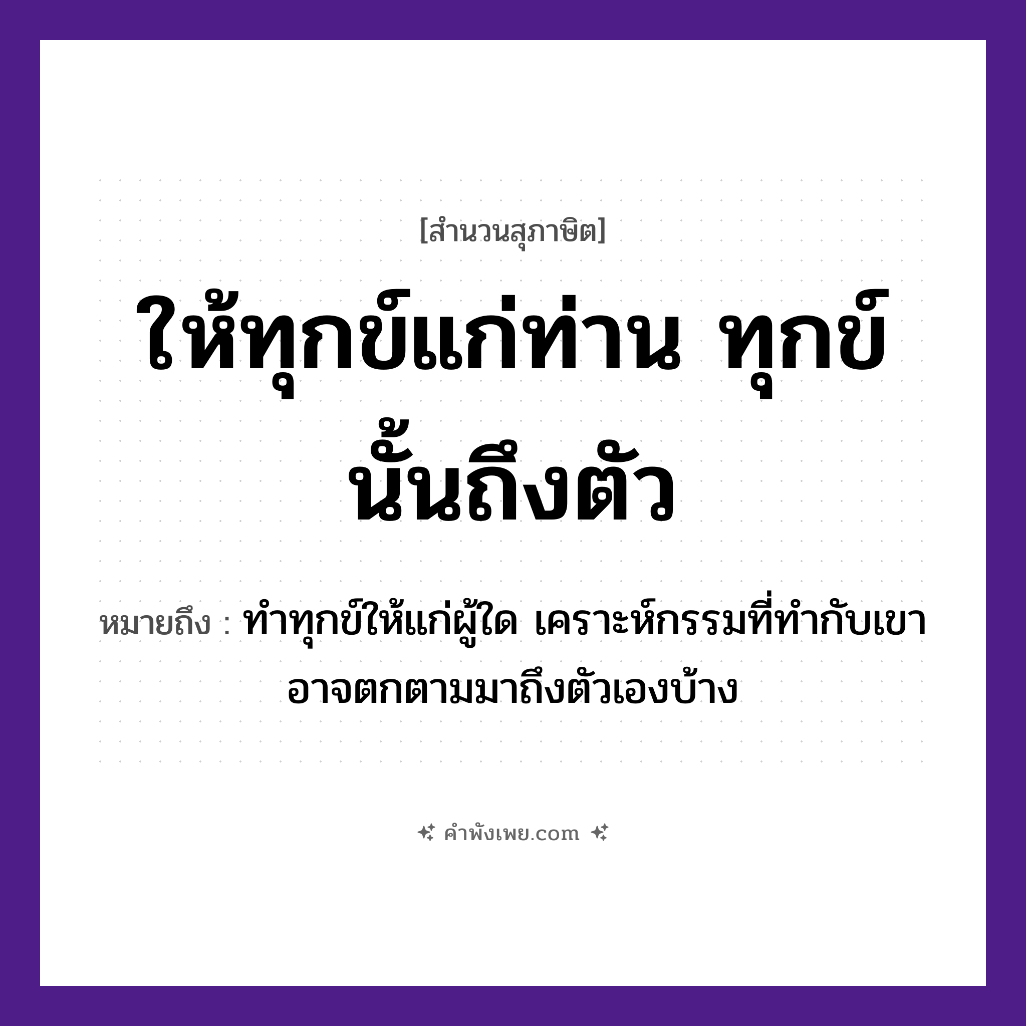คำพังเพย: ให้ทุกข์แก่ท่าน ทุกข์นั้นถึงตัว หมายถึงอะไร?, หมายถึง ทำทุกข์ให้แก่ผู้ใด เคราะห์กรรมที่ทำกับเขา อาจตกตามมาถึงตัวเองบ้าง คำนาม ทุกข์ คำกริยา ให้, ถึง หมวด สุภาษิต
