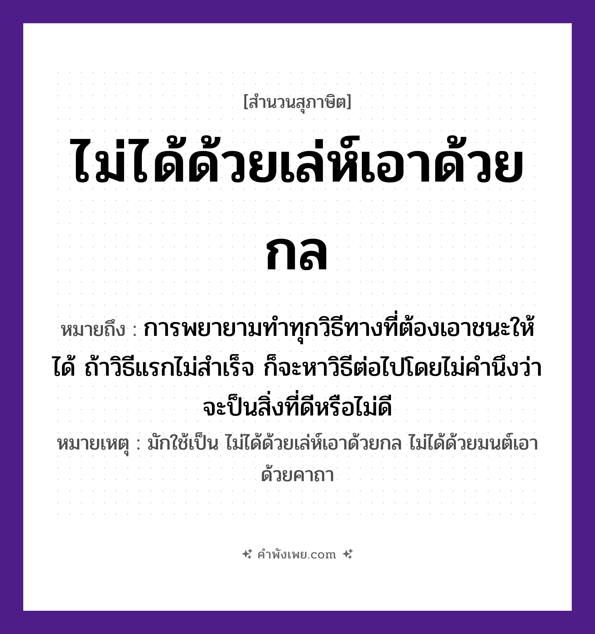 คำพังเพย: ไม่ได้ด้วยเล่ห์เอาด้วยกล หมายถึงอะไร?, หมายถึง การพยายามทำทุกวิธีทางที่ต้องเอาชนะให้ได้ ถ้าวิธีแรกไม่สำเร็จ ก็จะหาวิธีต่อไปโดยไม่คำนึงว่าจะป็นสิ่งที่ดีหรือไม่ดี หมายเหตุ มักใช้เป็น ไม่ได้ด้วยเล่ห์เอาด้วยกล ไม่ได้ด้วยมนต์เอาด้วยคาถา คำนาม เล่ห์, กล คำกริยา เอา, ได้ หมวด สุภาษิต