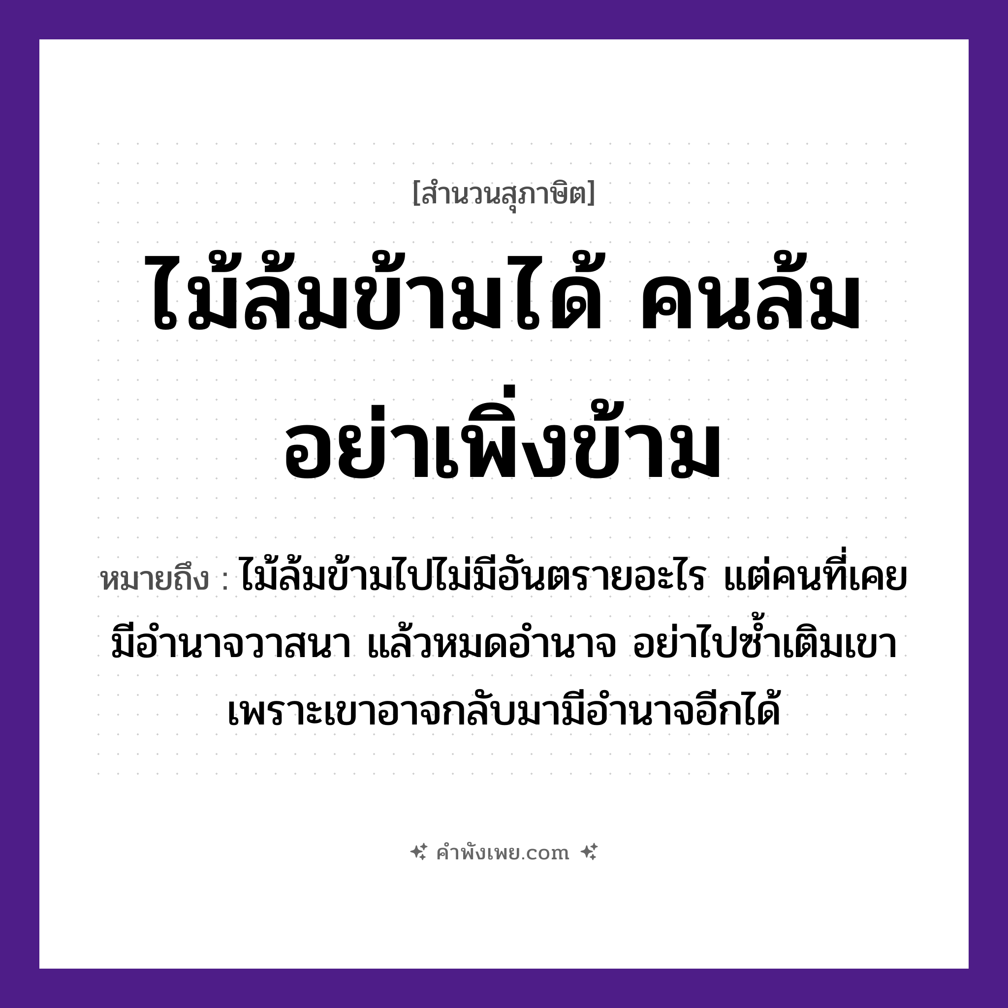 คำพังเพย: ไม้ล้มข้ามได้ คนล้มอย่าเพิ่งข้าม หมายถึงอะไร?, หมายถึง ไม้ล้มข้ามไปไม่มีอันตรายอะไร แต่คนที่เคยมีอำนาจวาสนา แล้วหมดอำนาจ อย่าไปซ้ำเติมเขา เพราะเขาอาจกลับมามีอำนาจอีกได้ คำกริยา ล้ม, ข้าม คนทั่วไป คน ธรรมชาติ ไม้ หมวด สุภาษิต